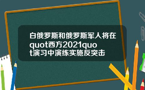 白俄罗斯和俄罗斯军人将在quot西方2021quot演习中演练实施反突击