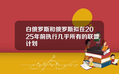 白俄罗斯和俄罗斯拟在2025年前执行几乎所有的联盟计划