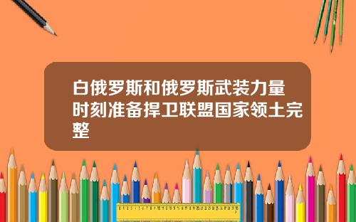 白俄罗斯和俄罗斯武装力量时刻准备捍卫联盟国家领土完整