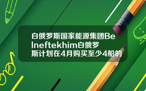 白俄罗斯国家能源集团Belneftekhim白俄罗斯计划在4月购买至少4船的原油