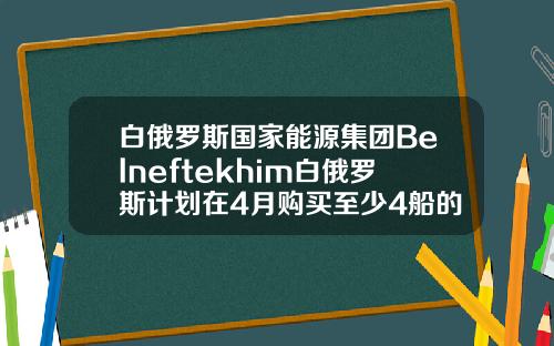 白俄罗斯国家能源集团Belneftekhim白俄罗斯计划在4月购买至少4船的原油