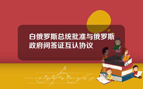白俄罗斯总统批准与俄罗斯政府间签证互认协议