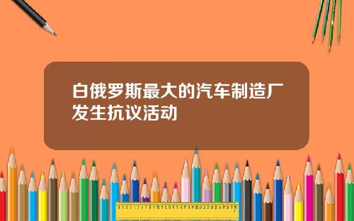 白俄罗斯最大的汽车制造厂发生抗议活动