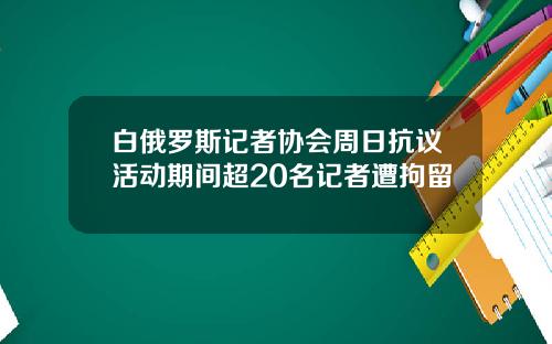 白俄罗斯记者协会周日抗议活动期间超20名记者遭拘留