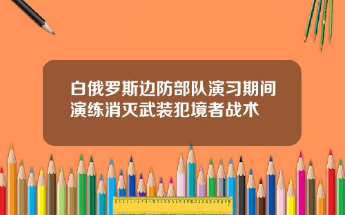 白俄罗斯边防部队演习期间演练消灭武装犯境者战术