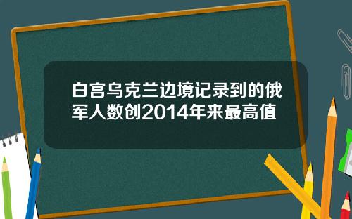白宫乌克兰边境记录到的俄军人数创2014年来最高值