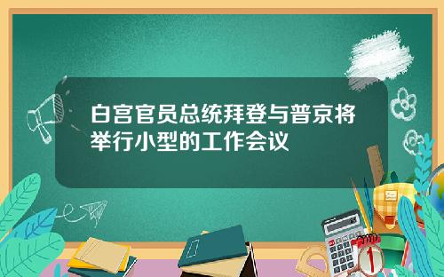 白宫官员总统拜登与普京将举行小型的工作会议
