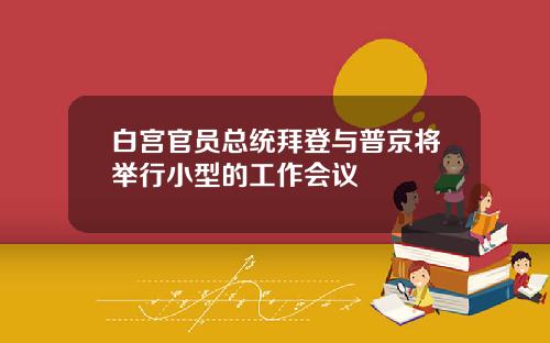白宫官员总统拜登与普京将举行小型的工作会议