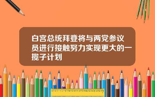 白宫总统拜登将与两党参议员进行接触努力实现更大的一揽子计划