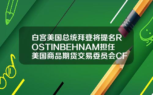 白宫美国总统拜登将提名ROSTINBEHNAM担任美国商品期货交易委员会CFTC主席及委员