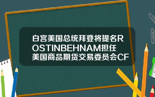 白宫美国总统拜登将提名ROSTINBEHNAM担任美国商品期货交易委员会CFTC主席及委员