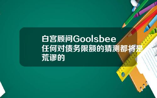 白宫顾问Goolsbee任何对债务限额的猜测都将是荒谬的