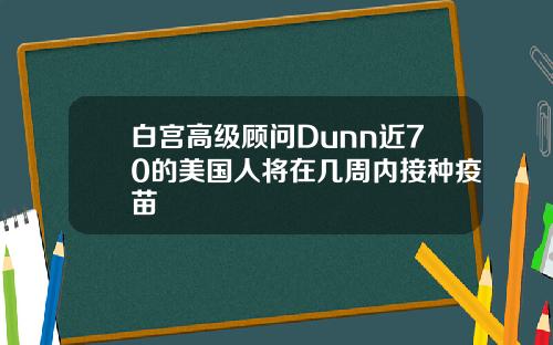 白宫高级顾问Dunn近70的美国人将在几周内接种疫苗