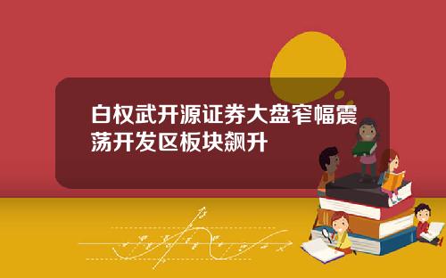 白权武开源证券大盘窄幅震荡开发区板块飙升