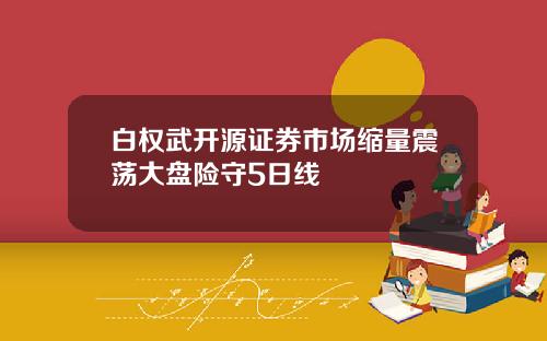 白权武开源证券市场缩量震荡大盘险守5日线