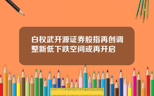 白权武开源证券股指再创调整新低下跌空间或再开启