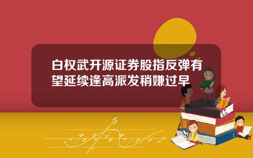 白权武开源证券股指反弹有望延续逢高派发稍嫌过早