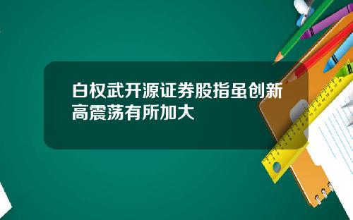 白权武开源证券股指虽创新高震荡有所加大
