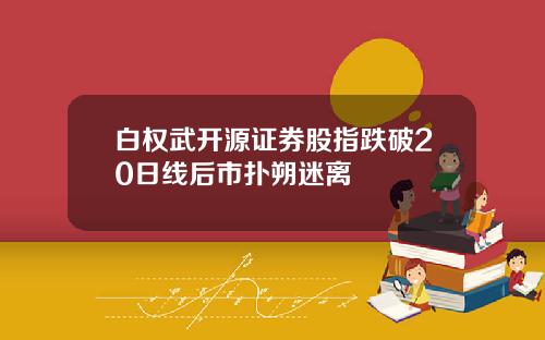白权武开源证券股指跌破20日线后市扑朔迷离