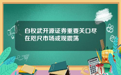 白权武开源证券重要关口尽在咫尺市场或现震荡