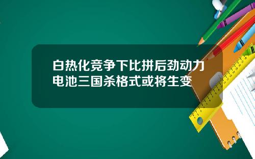 白热化竞争下比拼后劲动力电池三国杀格式或将生变