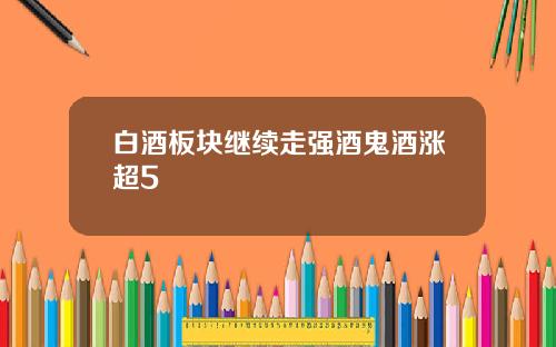 白酒板块继续走强酒鬼酒涨超5
