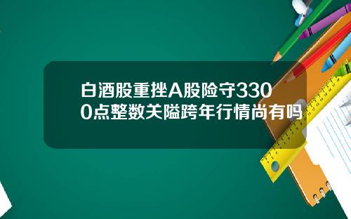 白酒股重挫A股险守3300点整数关隘跨年行情尚有吗