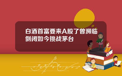 白酒首富要来A股了曾濒临倒闭如今挑战茅台