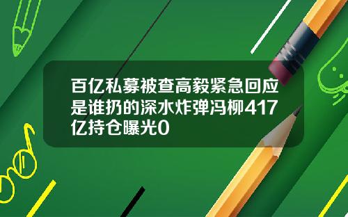 百亿私募被查高毅紧急回应是谁扔的深水炸弹冯柳417亿持仓曝光0