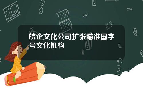 皖企文化公司扩张瞄准国字号文化机构