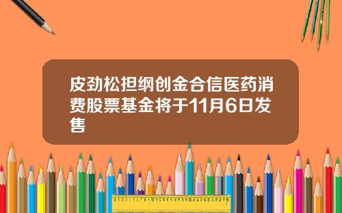 皮劲松担纲创金合信医药消费股票基金将于11月6日发售