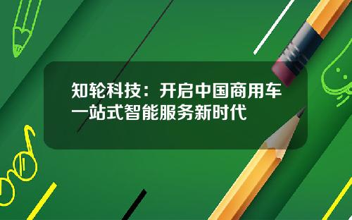 知轮科技:开启中国商用车一站式智能服务新时代