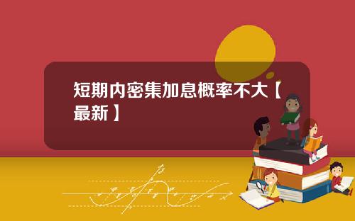 短期内密集加息概率不大【最新】