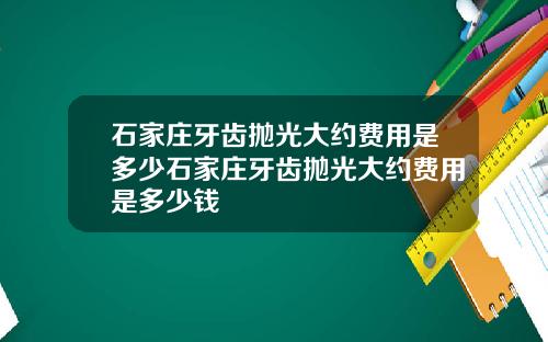石家庄牙齿抛光大约费用是多少石家庄牙齿抛光大约费用是多少钱