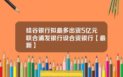 硅谷银行拟最多出资5亿元联合浦发银行设合资银行【最新】