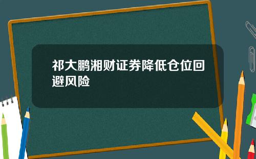 祁大鹏湘财证券降低仓位回避风险