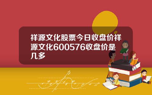 祥源文化股票今日收盘价祥源文化600576收盘价是几多