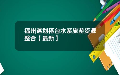 福州谋划榕台水系旅游资源整合【最新】