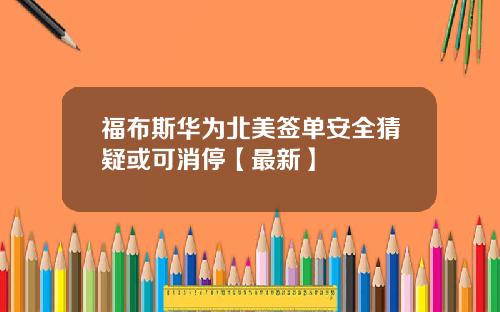 福布斯华为北美签单安全猜疑或可消停【最新】