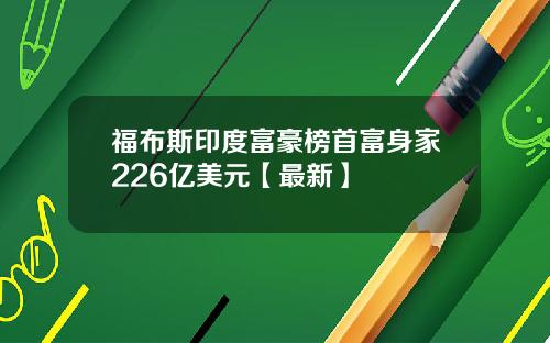 福布斯印度富豪榜首富身家226亿美元【最新】