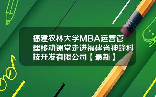 福建农林大学MBA运营管理移动课堂走进福建省神蜂科技开发有限公司【最新】