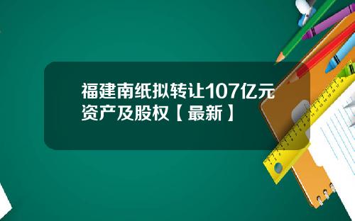 福建南纸拟转让107亿元资产及股权【最新】