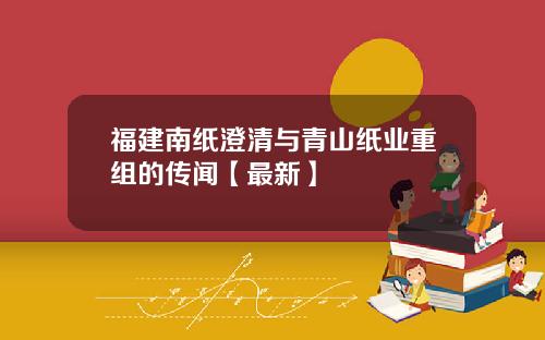 福建南纸澄清与青山纸业重组的传闻【最新】