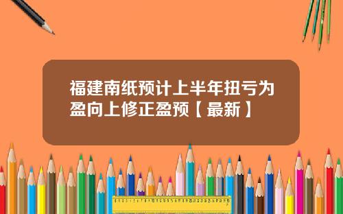 福建南纸预计上半年扭亏为盈向上修正盈预【最新】