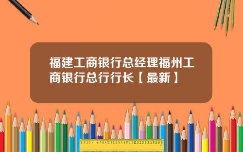 福建工商银行总经理福州工商银行总行行长【最新】