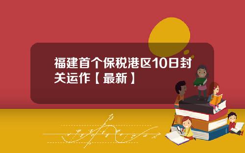 福建首个保税港区10日封关运作【最新】