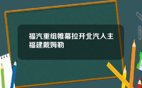 福汽重组帷幕拉开北汽入主福建戴姆勒