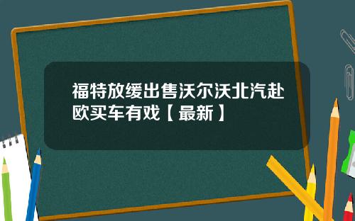 福特放缓出售沃尔沃北汽赴欧买车有戏【最新】