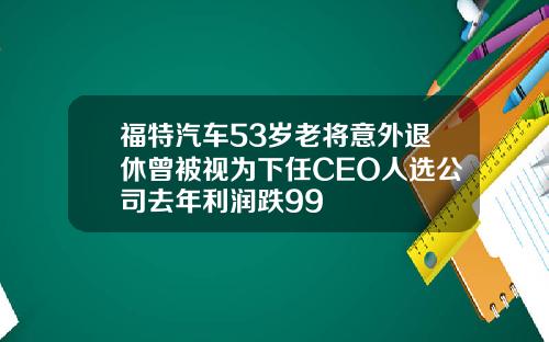 福特汽车53岁老将意外退休曾被视为下任CEO人选公司去年利润跌99