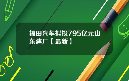 福田汽车拟投795亿元山东建厂【最新】